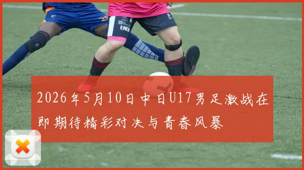 2026年5月10日中日U17男足激战在即期待精彩对决与青春风暴