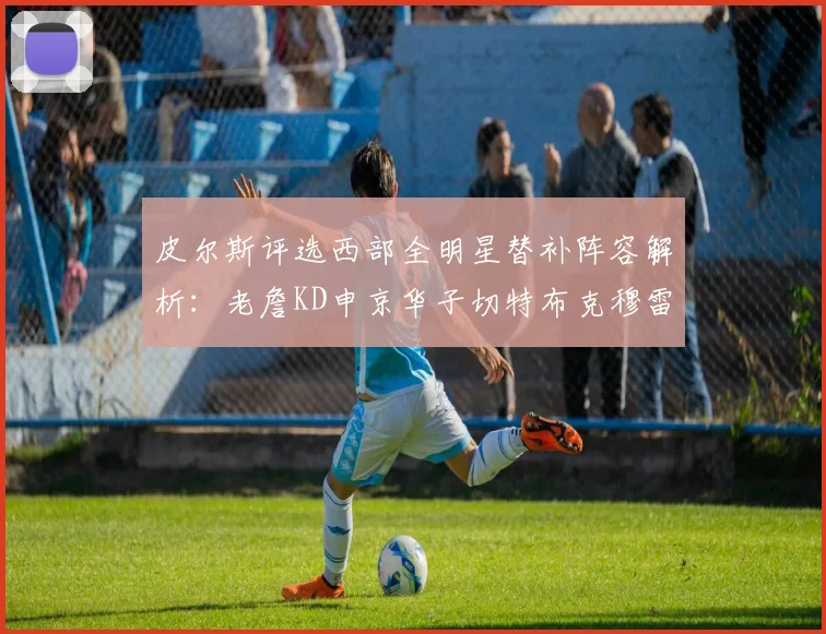 皮尔斯评选西部全明星替补阵容解析：老詹KD申京华子切特布克穆雷的实力对比