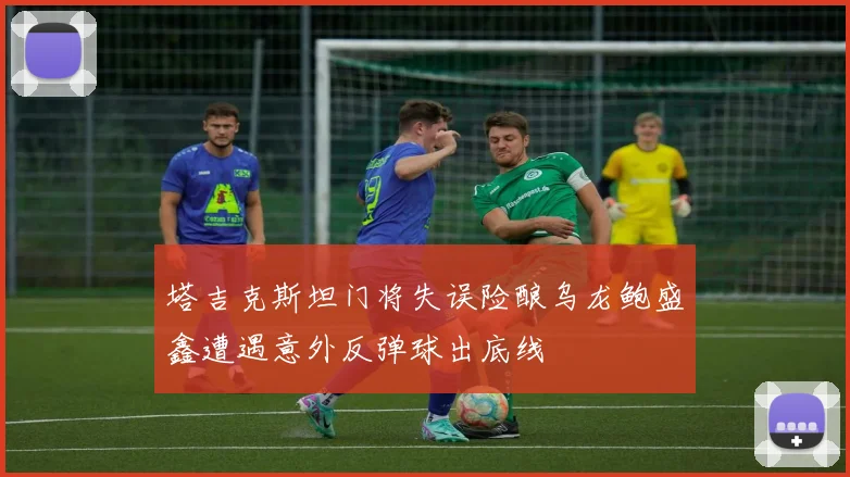 塔吉克斯坦门将失误险酿乌龙鲍盛鑫遭遇意外反弹球出底线