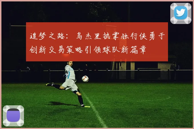 追梦之路：乌杰里执掌独行侠勇于创新交易策略引领球队新篇章