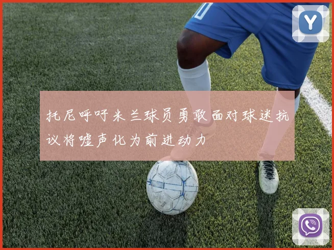 托尼呼吁米兰球员勇敢面对球迷抗议将嘘声化为前进动力