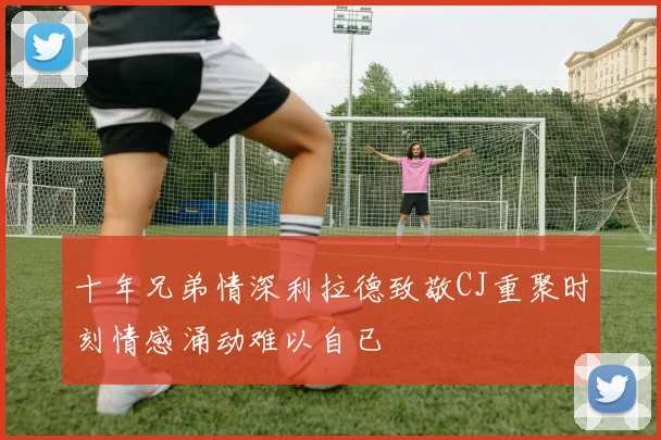 十年兄弟情深利拉德致敬CJ重聚时刻情感涌动难以自已