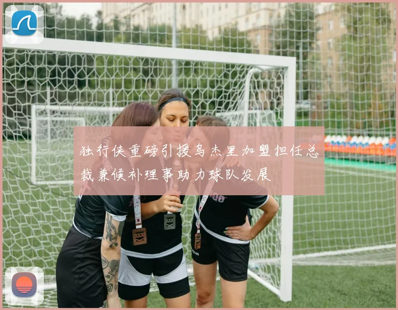 独行侠重磅引援乌杰里加盟担任总裁兼候补理事助力球队发展
