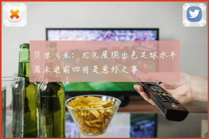 贝尔戈米：尤文展现出色足球水平若未进前四将是意外之事