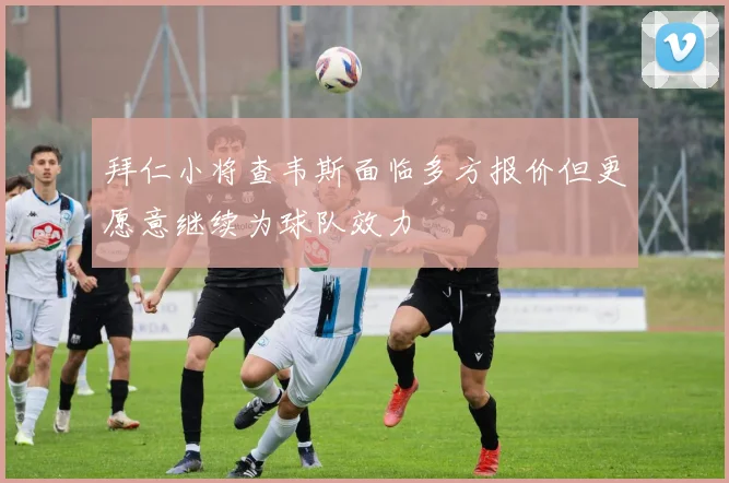 拜仁小将查韦斯面临多方报价但更愿意继续为球队效力
