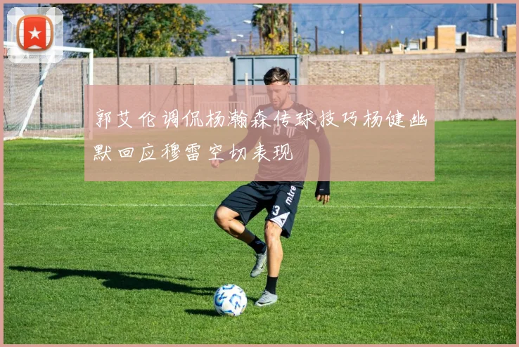 郭艾伦调侃杨瀚森传球技巧杨健幽默回应穆雷空切表现