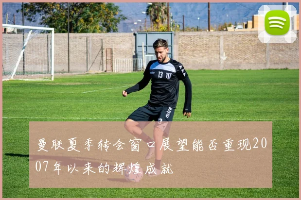 曼联夏季转会窗口展望能否重现2007年以来的辉煌成就