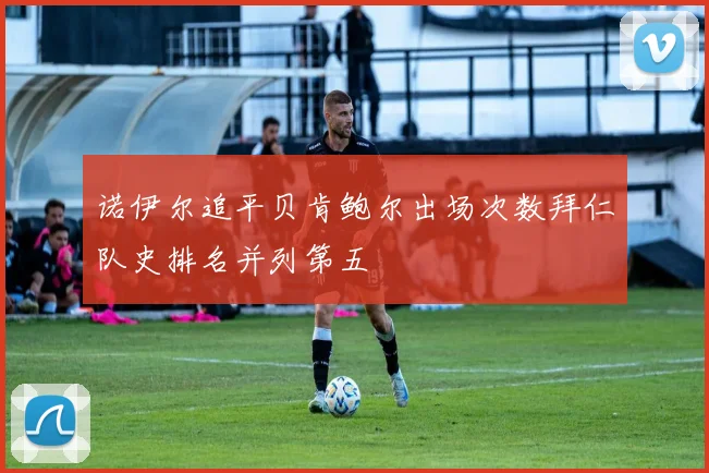 诺伊尔追平贝肯鲍尔出场次数拜仁队史排名并列第五