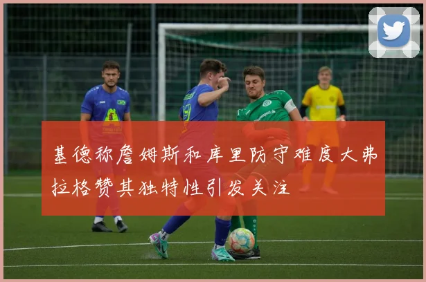 基德称詹姆斯和库里防守难度大弗拉格赞其独特性引发关注