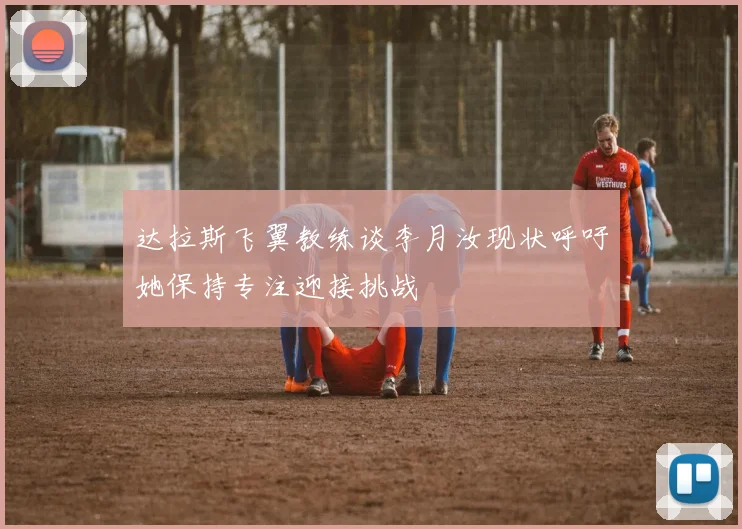 达拉斯飞翼教练谈李月汝现状呼吁她保持专注迎接挑战