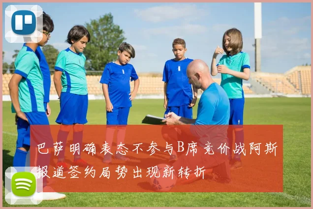 巴萨明确表态不参与B席竞价战阿斯报道签约局势出现新转折