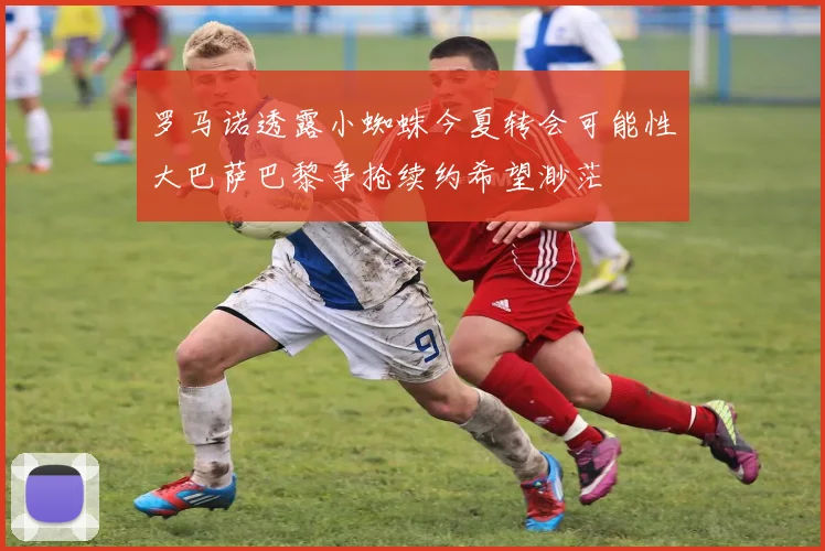 罗马诺透露小蜘蛛今夏转会可能性大巴萨巴黎争抢续约希望渺茫