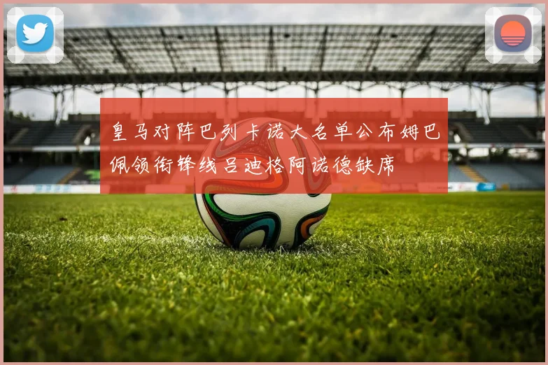皇马对阵巴列卡诺大名单公布姆巴佩领衔锋线吕迪格阿诺德缺席