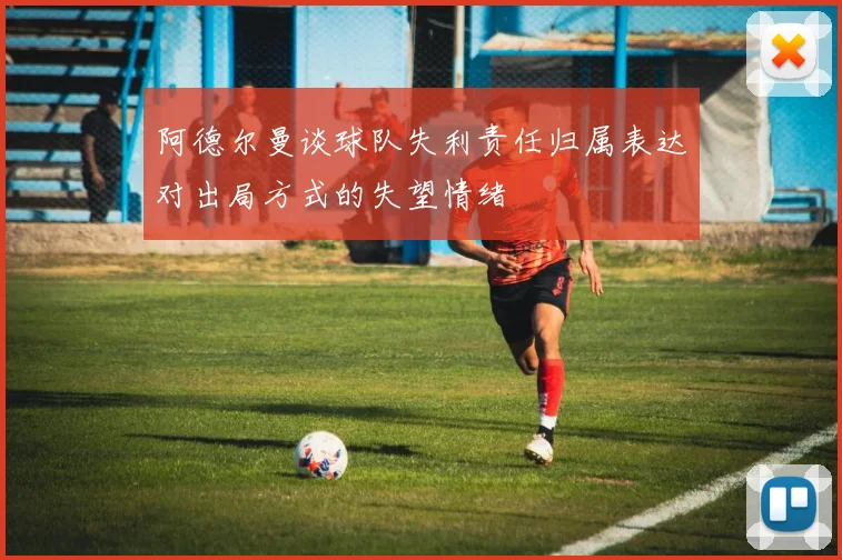 阿德尔曼谈球队失利责任归属表达对出局方式的失望情绪
